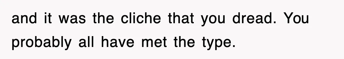 and it was the cliche that you dread. You probably all have met the type.