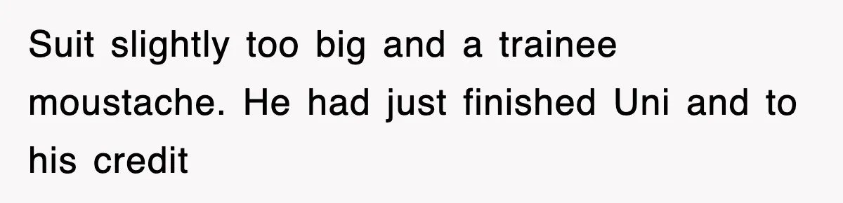 Suit slightly too big and a trainee moustache. He had just finished Uni and to his credit