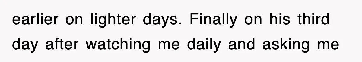 earlier on lighter days. Finally on his third day after watching me daily and asking me