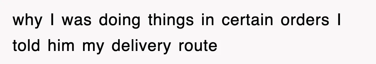 why I was doing things in certain orders I told him my delivery route