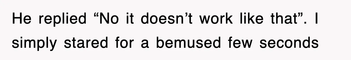 He replied “No it doesn’t work like that”. I simply stared for a bemused few seconds