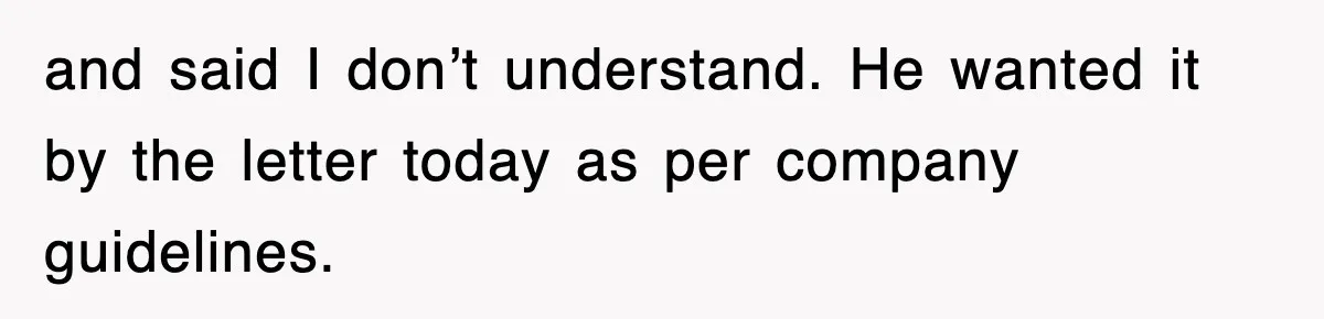 and said I don’t understand. He wanted it by the letter today as per company guidelines.