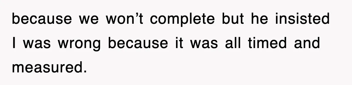 because we won’t complete but he insisted I was wrong because it was all timed and measured.