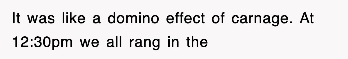 It was like a domino effect of carnage. At 12:30pm we all rang in the