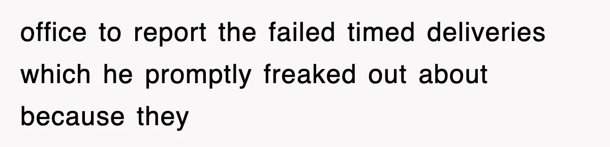 office to report the failed timed deliveries which he promptly freaked out about because they