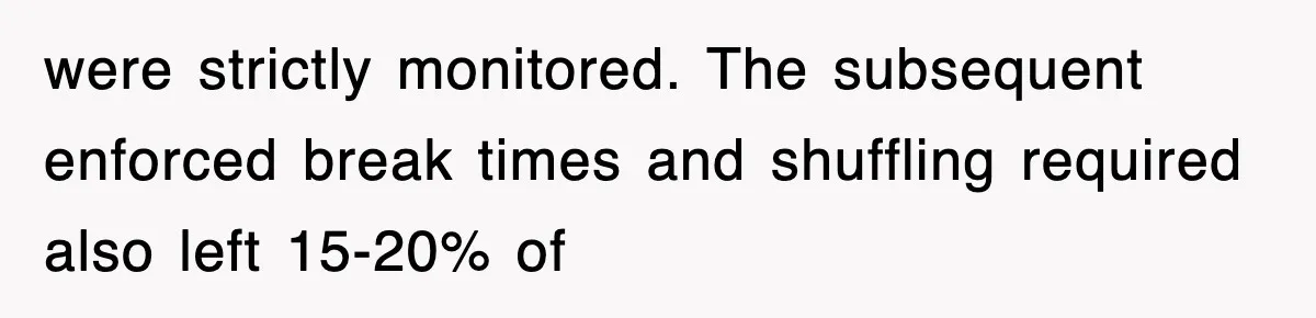 were strictly monitored. The subsequent enforced break times and shuffling required also left 15-20% of