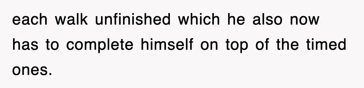 each walk unfinished which he also now has to complete himself on top of the timed ones.