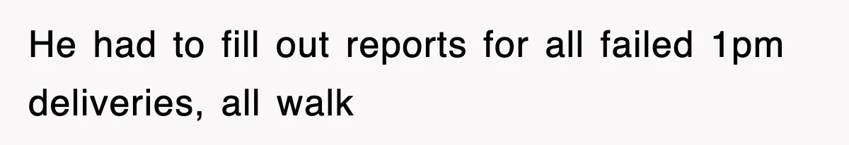 He had to fill out reports for all failed 1pm deliveries, all walk