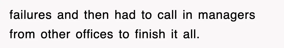 failures and then had to call in managers from other offices to finish it all.