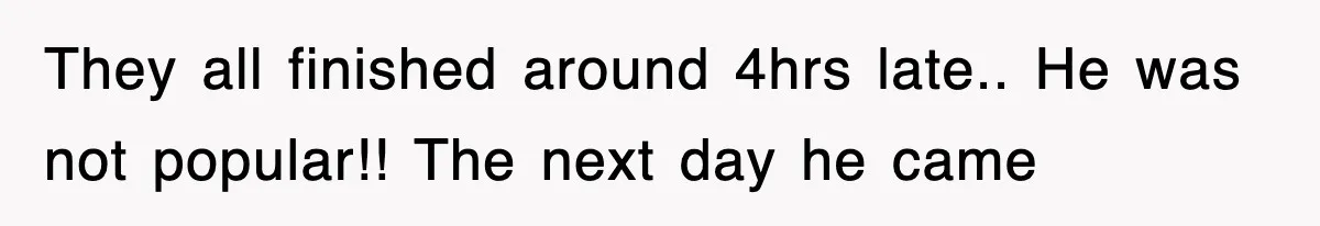 They all finished around 4hrs late.. He was not popular!! The next day he came