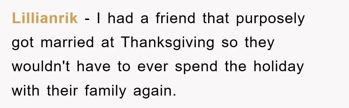 Lillianrik - I had a friend that purposely got married at Thanksgiving so they wouldn't have to ever spend the holiday with their family again.