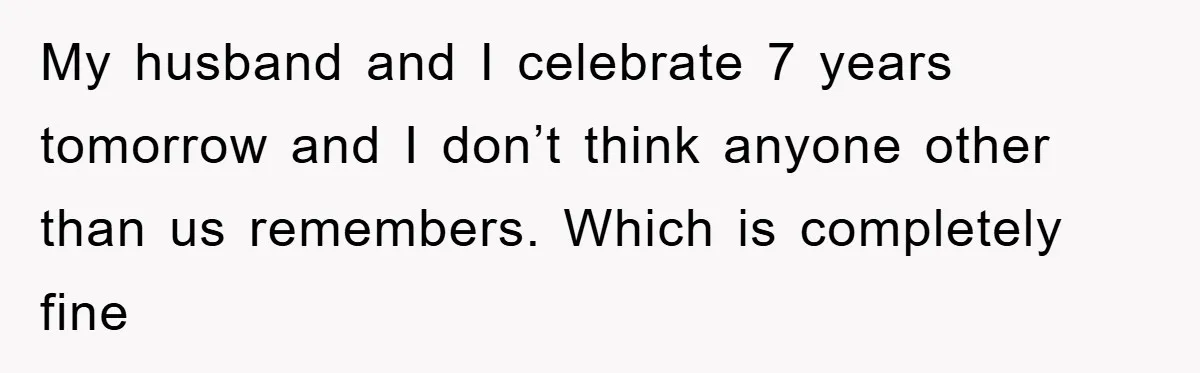 My husband and I celebrate 7 years tomorrow and I don’t think anyone other than us remembers. Which is completely fine