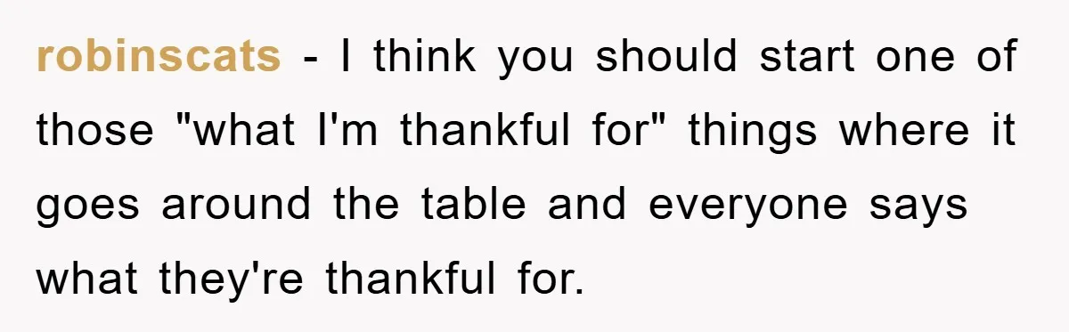 robinscats - I think you should start one of those "what I'm thankful for" things where it goes around the table and everyone says what they're thankful for.