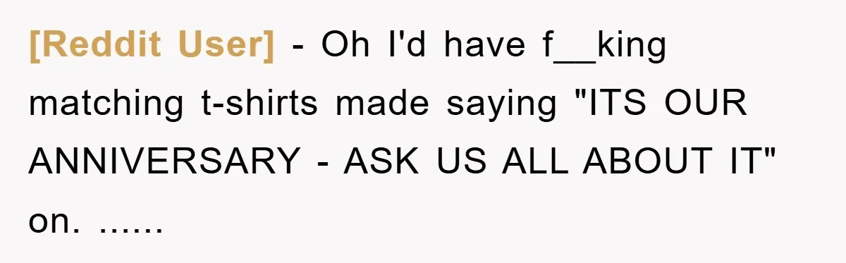 [Reddit User] - Oh I'd have f__king matching t-shirts made saying "ITS OUR ANNIVERSARY - ASK US ALL ABOUT IT" on. ......