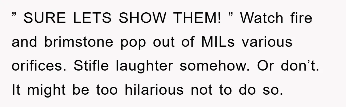 ” SURE LETS SHOW THEM! ” Watch fire and brimstone pop out of MILs various orifices. Stifle laughter somehow. Or don’t. It might be too hilarious not to do so.