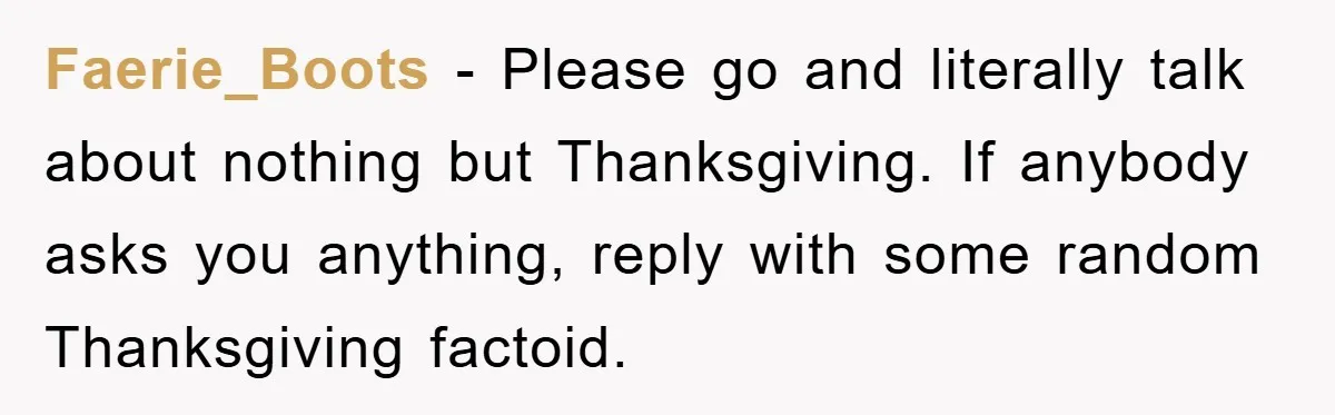 Faerie_Boots - Please go and literally talk about nothing but Thanksgiving. If anybody asks you anything, reply with some random Thanksgiving factoid.