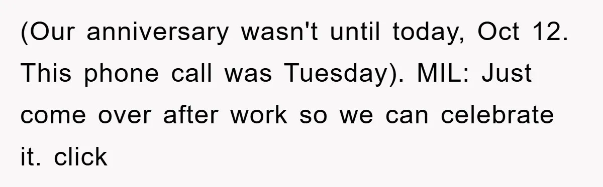 (Our anniversary wasn't until today, Oct 12. This phone call was Tuesday). MIL: Just come over after work so we can celebrate it. click