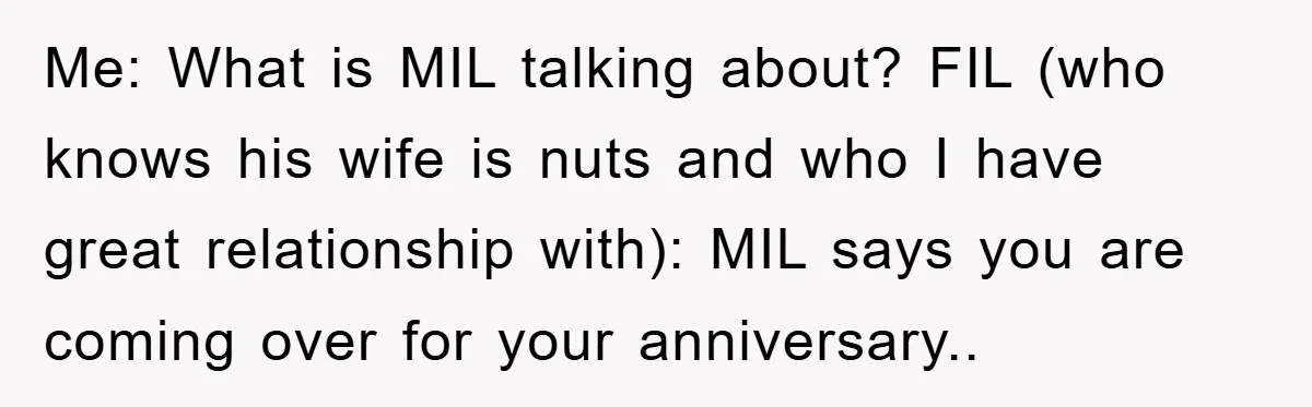 Me: What is MIL talking about? FIL (who knows his wife is nuts and who I have great relationship with): MIL says you are coming over for your anniversary..