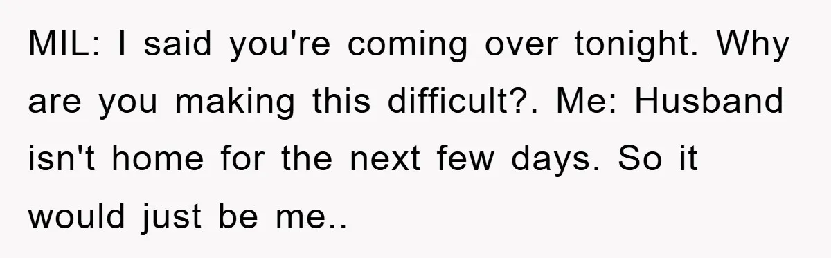 MIL: I said you're coming over tonight. Why are you making this difficult?. Me: Husband isn't home for the next few days. So it would just be me..