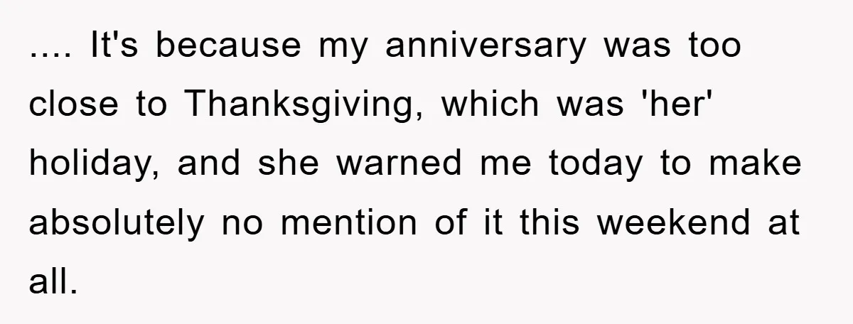 .... It's because my anniversary was too close to Thanksgiving, which was 'her' holiday, and she warned me today to make absolutely no mention of it this weekend at all.