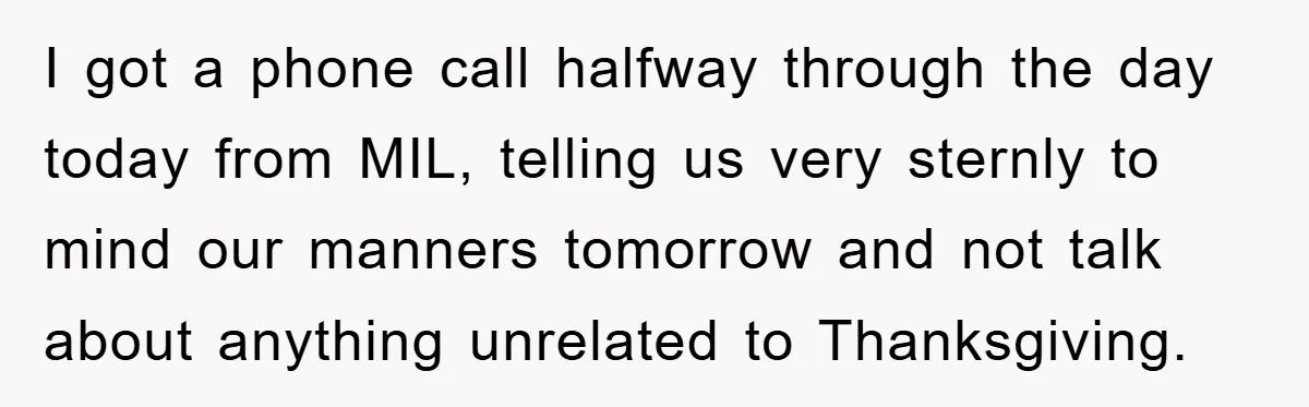 I got a phone call halfway through the day today from MIL, telling us very sternly to mind our manners tomorrow and not talk about anything unrelated to Thanksgiving.