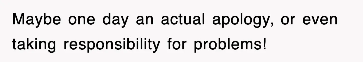 Maybe one day an actual apology, or even taking responsibility for problems!