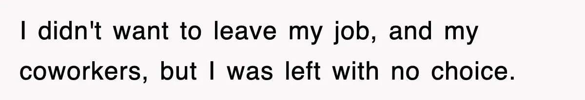 I didn't want to leave my job, and my coworkers, but I was left with no choice.