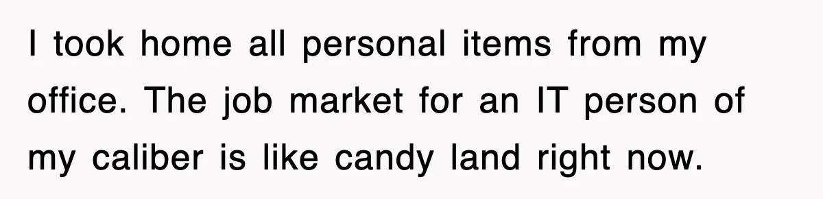 I took home all personal items from my office. The job market for an IT person of my caliber is like candy land right now.