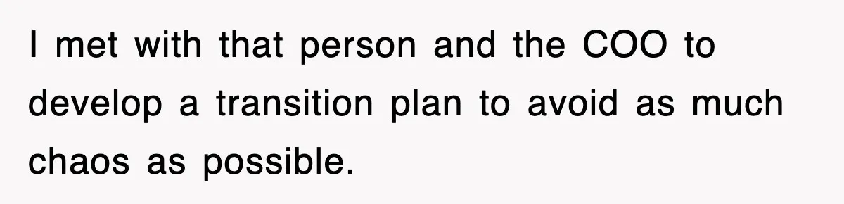 I met with that person and the COO to develop a transition plan to avoid as much chaos as possible.
