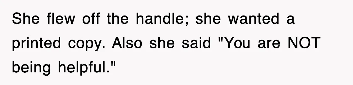 She flew off the handle; she wanted a printed copy. Also she said "You are NOT being helpful."