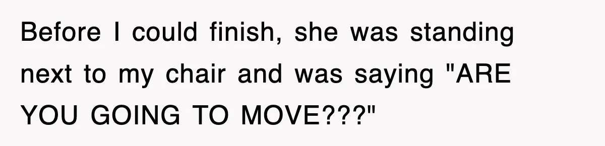 Before I could finish, she was standing next to my chair and was saying "ARE YOU GOING TO MOVE???"