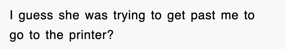 I guess she was trying to get past me to go to the printer?