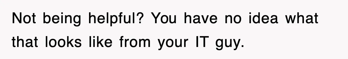 Not being helpful? You have no idea what that looks like from your IT guy.