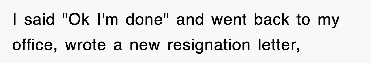 I said "Ok I'm done" and went back to my office, wrote a new resignation letter,