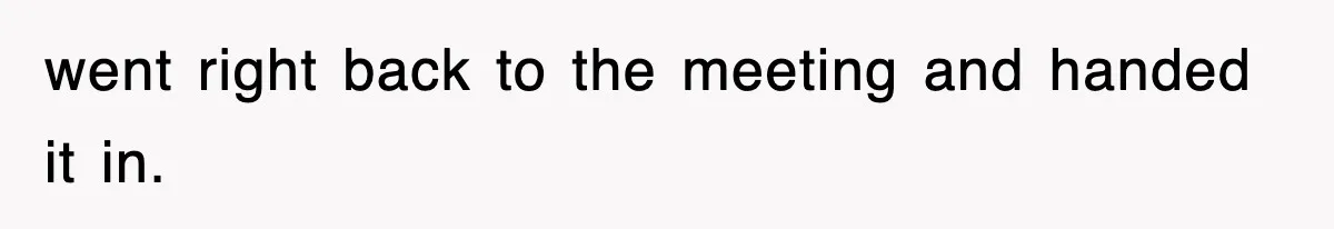 went right back to the meeting and handed it in.