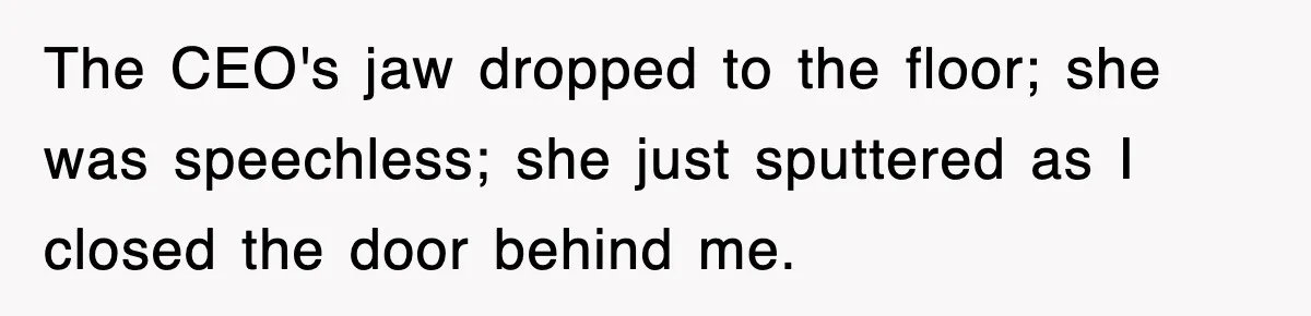 The CEO's jaw dropped to the floor; she was speechless; she just sputtered as I closed the door behind me.