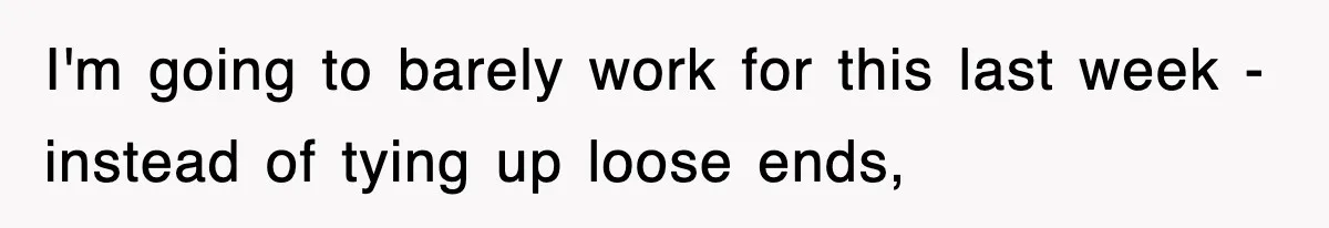 I'm going to barely work for this last week - instead of tying up loose ends,
