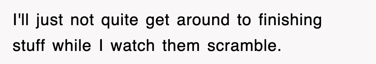 I'll just not quite get around to finishing stuff while I watch them scramble.