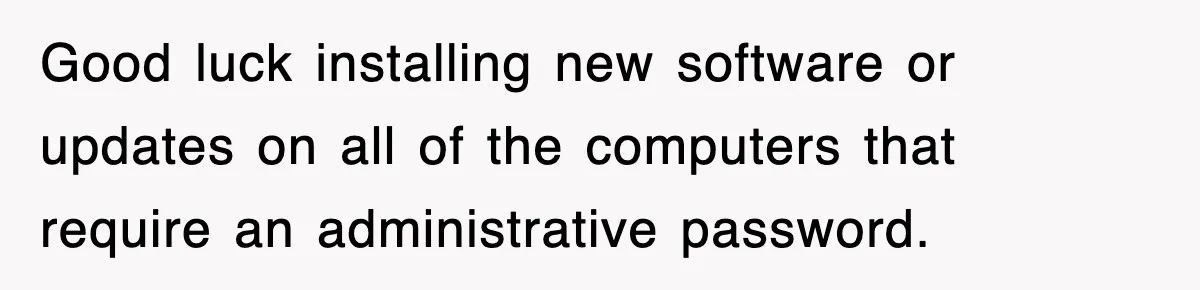 Good luck installing new software or updates on all of the computers that require an administrative password.