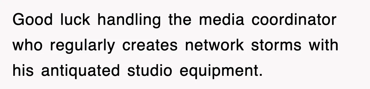 Good luck handling the media coordinator who regularly creates network storms with his antiquated studio equipment.