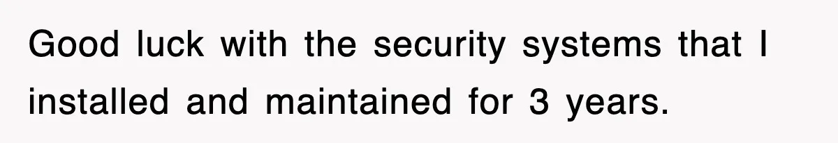 Good luck with the security systems that I installed and maintained for 3 years.