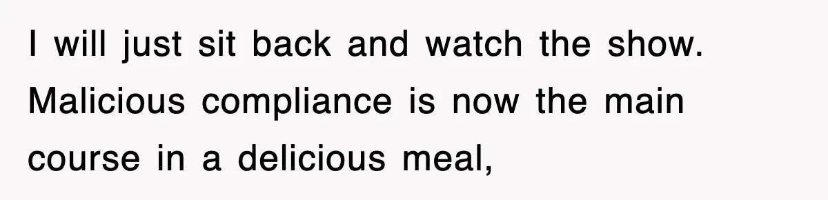 I will just sit back and watch the show. Malicious compliance is now the main course in a delicious meal,