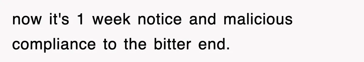 now it's 1 week notice and malicious compliance to the bitter end.