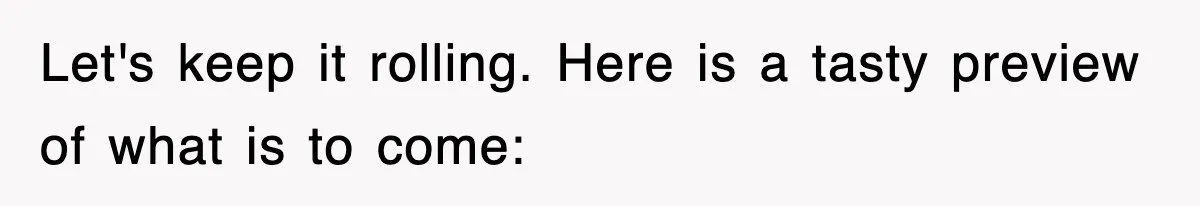 Let's keep it rolling. Here is a tasty preview of what is to come: