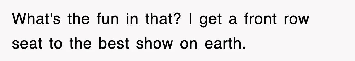 What's the fun in that? I get a front row seat to the best show on earth.