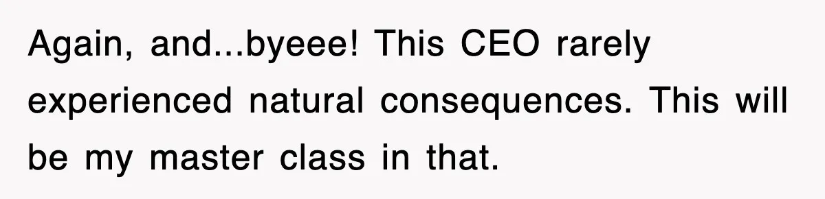 Again, and...byeee! This CEO rarely experienced natural consequences. This will be my master class in that.