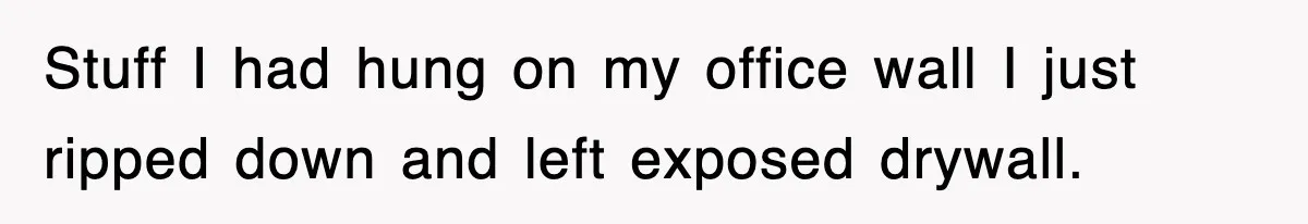 Stuff I had hung on my office wall I just ripped down and left exposed drywall.