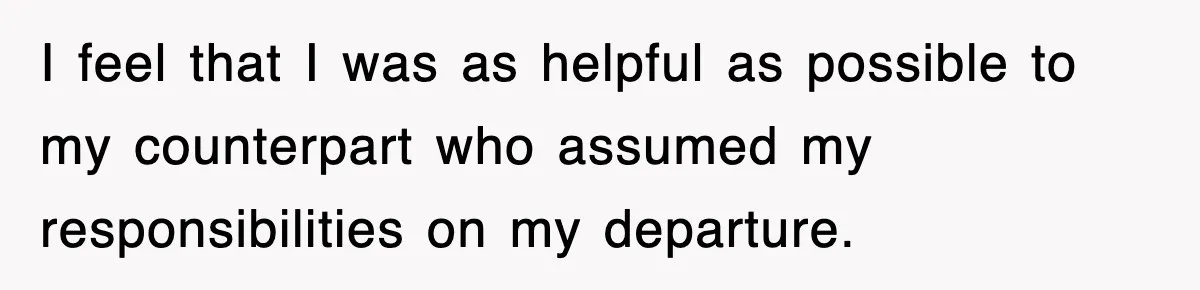 I feel that I was as helpful as possible to my counterpart who assumed my responsibilities on my departure.