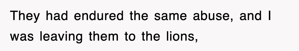 They had endured the same abuse, and I was leaving them to the lions,