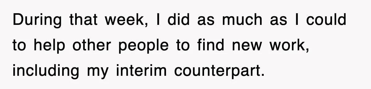 During that week, I did as much as I could to help other people to find new work, including my interim counterpart.
